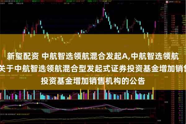 新玺配资 中航智选领航混合发起A,中航智选领航混合发起C: 关于中航智选领航混合型发起式证券投资基金增加销售机构的公告