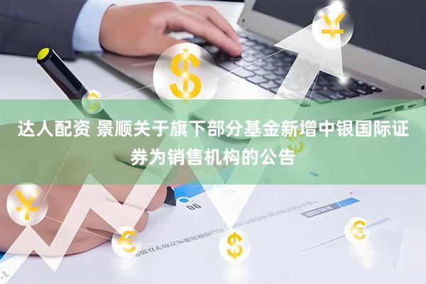 达人配资 景顺关于旗下部分基金新增中银国际证券为销售机构的公告