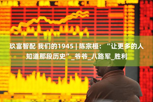 玖富智配 我们的1945 | 陈宗桓：“让更多的人知道那段历史”_爷爷_八路军_胜利