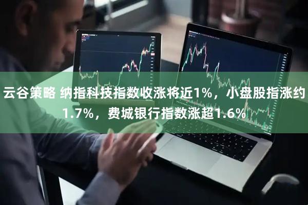云谷策略 纳指科技指数收涨将近1%，小盘股指涨约1.7%，费城银行指数涨超1.6%