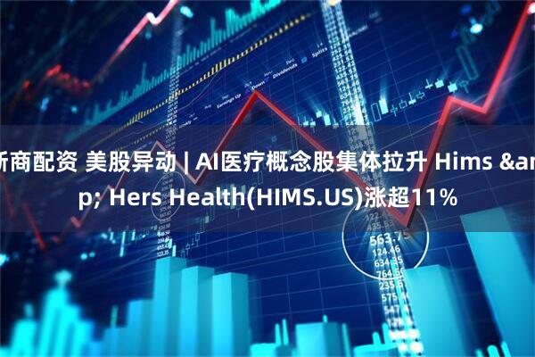 浙商配资 美股异动 | AI医疗概念股集体拉升 Hims & Hers Health(HIMS.US)涨超11%