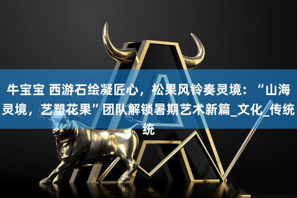 牛宝宝 西游石绘凝匠心，松果风铃奏灵境：“山海灵境，艺塑花果”团队解锁暑期艺术新篇_文化_传统