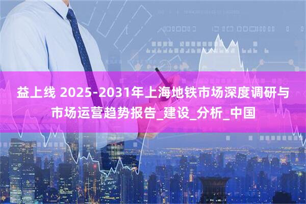 益上线 2025-2031年上海地铁市场深度调研与市场运营趋势报告_建设_分析_中国