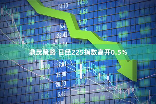 鼎茂策略 日经225指数高开0.5%