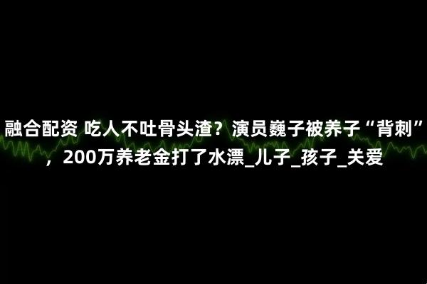 融合配资 吃人不吐骨头渣？演员巍子被养子“背刺”，200万养老金打了水漂_儿子_孩子_关爱