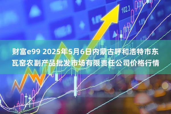 财富e99 2025年5月6日内蒙古呼和浩特市东瓦窑农副产品批发市场有限责任公司价格行情