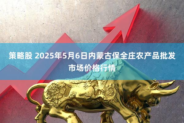 策略股 2025年5月6日内蒙古保全庄农产品批发市场价格行情
