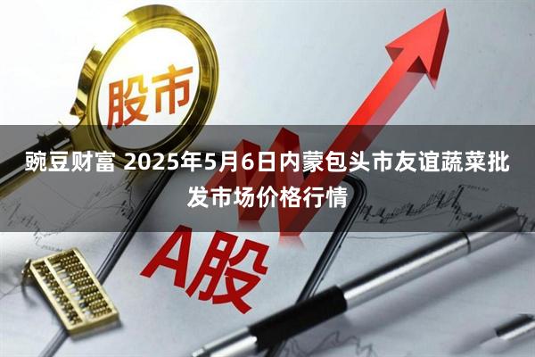 豌豆财富 2025年5月6日内蒙包头市友谊蔬菜批发市场价格行情