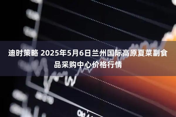 迪时策略 2025年5月6日兰州国际高原夏菜副食品采购中心价格行情