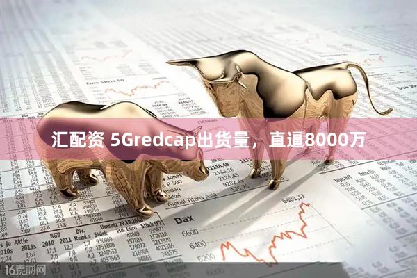 汇配资 5Gredcap出货量，直逼8000万