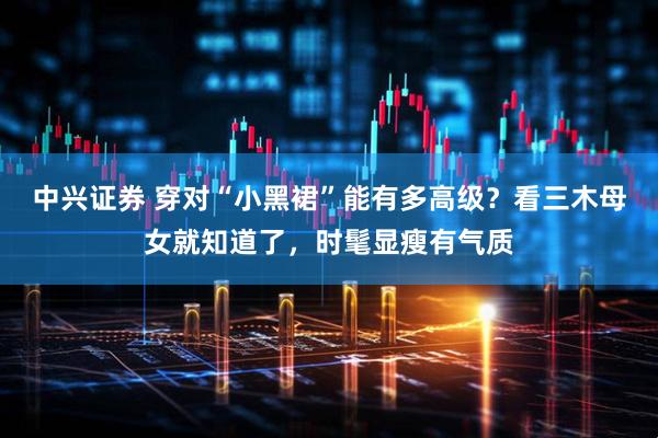 中兴证券 穿对“小黑裙”能有多高级？看三木母女就知道了，时髦显瘦有气质