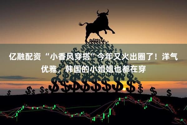 亿融配资 “小香风穿搭”今年又火出圈了！洋气优雅，韩国的小姐姐也都在穿