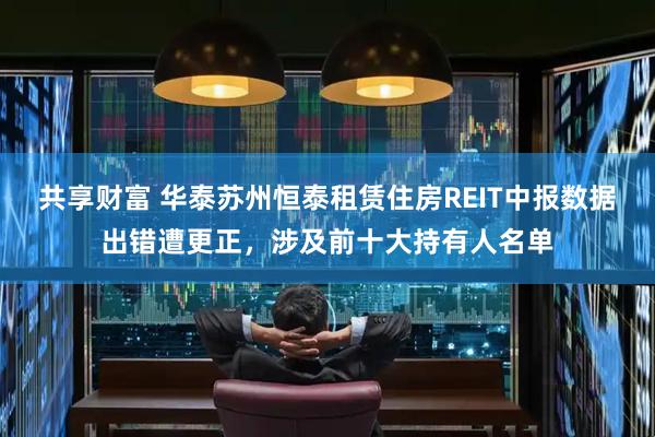 共享财富 华泰苏州恒泰租赁住房REIT中报数据出错遭更正，涉及前十大持有人名单